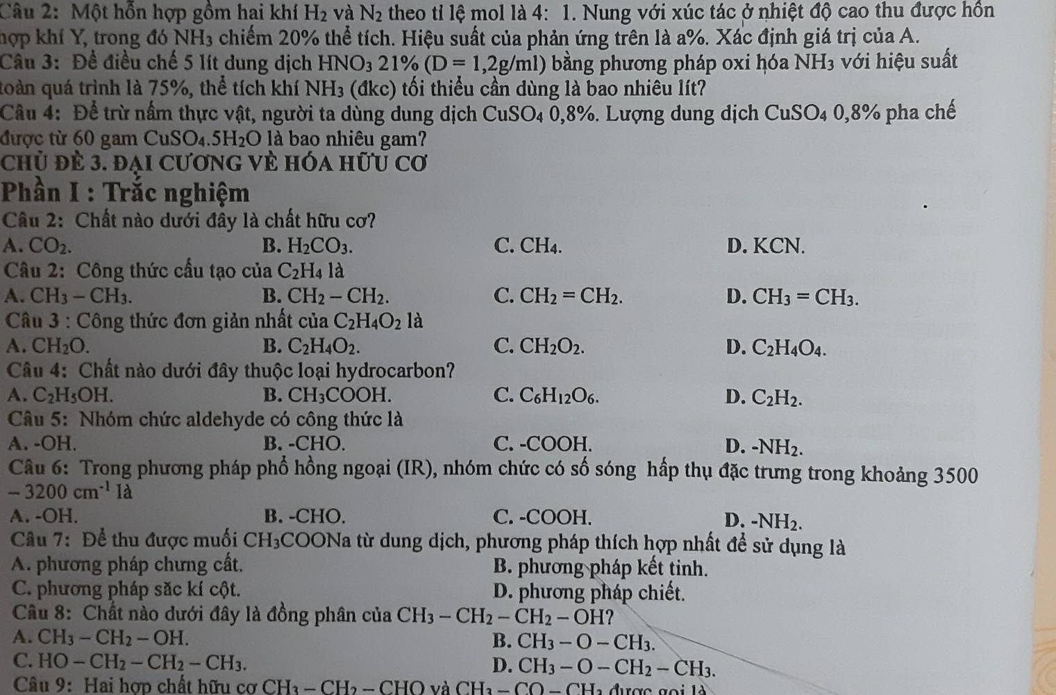 Một hỗn hợp gồm hai khí H_2 và N_2 theo tỉ lệ mol là 4:1. Nung với xúc tác ở nhiệt độ cao thu được hồn
Thợp khí Y, trong đó NH3 chiếm 20% thể tích. Hiệu suất của phản ứng trên là a%. Xác định giá trị của A.
Câu 3: Để điều chế 5 lít dung dịch HNO_321% (D=1,2g/ml) bằng phương pháp 0xi hóa NH3 với hiệu suất
toàn quá trình là 75%, thể tích khí NH_3 (dkc) ố thiểu cần dùng là bao nhiêu lít?
Câu 4: Để trừ nấm thực vật, người ta dùng dung dịch CuSO_40,8%. Lượng dung dịch CuSO_40,8% pha chế
được từ 60 gam CuSO_4.5H_2O là bao nhiêu gam?
chủ đẻ 3. đại cương vẻ hóa hữu cơ
Phần I : Trắc nghiệm
Câu 2: Chất nào dưới đây là chất hữu cơ?
A. CO_2. B. H_2CO_3. C. CH₄. D. KCN.
Câu 2: Công thức cầu tạo của C_2H_4la
A. CH_3-CH_3. B. CH_2-CH_2. C. CH_2=CH_2. D. CH_3=CH_3.
* Câu 3 : Công thức đơn giản nhất của C_2H_4O_2 là
A. CH_2O. B. C_2H_4O_2. C. CH_2O_2. D. C_2H_4O_4.
Câu 4: Chất nào dưới đây thuộc loại hydrocarbon?
A. C_2H_5OH. B. CH_3COOH. C. C_6H_12O_6. D. C_2H_2.
Câu 5: Nhóm chức aldehyde có công thức là
A. -OH. B. -CHO. C. -COOH. D. -NH_2.
Câu 6: Trong phương pháp phổ hồng ngoại (IR), nhóm chức có số sóng hấp thụ đặc trưng trong khoảng 3500
-3200cm^(-1)Id
A. -OH. B. -CHO. C. -COOH. D. -NH_2.
Câu 7: Để thu được muối CH_3 COONa từ dung dịch, phương pháp thích hợp nhất để sử dụng là
A. phương pháp chưng cất. B. phương pháp kết tinh.
C. phương pháp săc kí cột. D. phương pháp chiết.
Câu 8: Chất nào dưới đây là đồng phân của CH_3-CH_2-CH_2-OH
A. CH_3-CH_2-OH. B. CH_3-O-CH_3.
C. HO-CH_2-CH_2-CH_3. D. CH_3-O-CH_2-CH_3.
Câu 9: Hai hợp chất hữ u csigma CH_3-CH_2-CHO và CH_3-CO-CH_2d