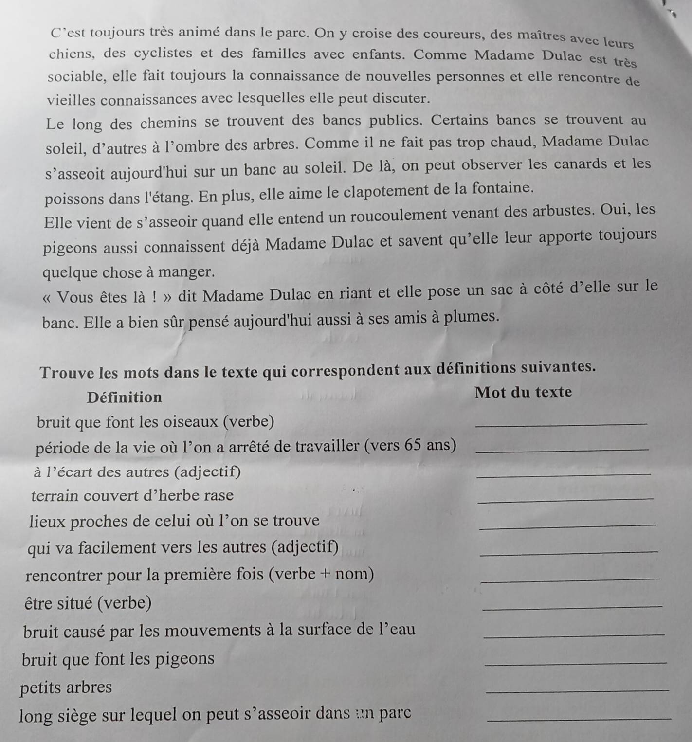 C'est toujours très animé dans le parc. On y croise des coureurs, des maîtres avec leurs
chiens, des cyclistes et des familles avec enfants. Comme Madame Dulac est très
sociable, elle fait toujours la connaissance de nouvelles personnes et elle rencontre de
vieilles connaissances avec lesquelles elle peut discuter.
Le long des chemins se trouvent des bancs publics. Certains bancs se trouvent au
soleil, Q'_3 ’autres à l'ombre des arbres. Comme il ne fait pas trop chaud, Madame Dulac
s^(^,) asseoit aujourd'hui sur un banc au soleil. De là, on peut observer les canards et les
poissons dans l'étang. En plus, elle aime le clapotement de la fontaine.
Elle vient de s’asseoir quand elle entend un roucoulement venant des arbustes. Oui, les
pigeons aussi connaissent déjà Madame Dulac et savent qu'elle leur apporte toujours
quelque chose à manger.
« Vous êtes là ! » dit Madame Dulac en riant et elle pose un sac à côté d'elle sur le
banc. Elle a bien sûr pensé aujourd'hui aussi à ses amis à plumes.
Trouve les mots dans le texte qui correspondent aux définitions suivantes.
Définition Mot du texte
bruit que font les oiseaux (verbe)
_
période de la vie où l'on a arrêté de travailler (vers 65 ans)_
à l'écart des autres (adjectif)
_
terrain couvert d’herbe rase
_
lieux proches de celui où 1^, on se trouve
_
qui va facilement vers les autres (adjectif)_
rencontrer pour la première fois (verbe + nom)_
être situé (verbe)
_
bruit causé par les mouvements à la surface de l'eau_
bruit que font les pigeons
_
petits arbres
_
long siège sur lequel on peut asseoir dans un parc S' _