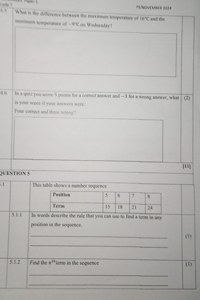 mt Paper 1 
Frado 7 FS/NOVEMBER 2024 
4 5 What is the difference between the maximum temperature of 16°C and the 
minímum temperature of -9°C on Wednesday? 
4.0 In a quiz you score 5 points for a correct answer and −3 for a wrong answer, what (2) 
is your score if your answers were: 
Four correct and three wrong? 
[11] 
QUESTION 5 
.1 This table shows a number sequence 
5.1.1 In we the rule that you can use to find a term in any 
position in the sequence. 
_ 
(1) 
_ 
5.1.2 Find the n^(th) term in the sequence (1) 
_ 
_