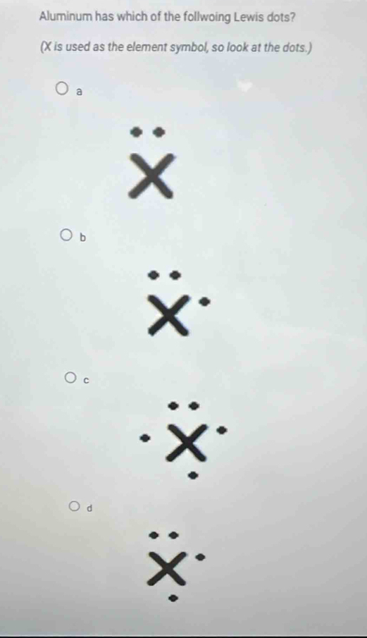 Aluminum has which of the follwoing Lewis dots?
(X is used as the element symbol, so look at the dots.)
a
X
b
X *
C
X
d