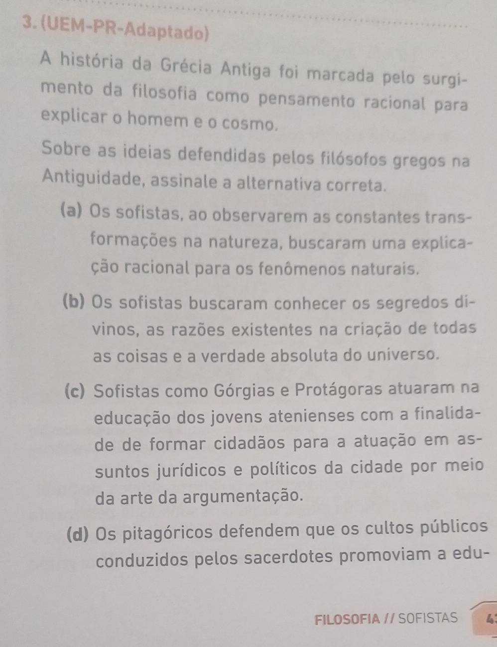 (UEM-PR-Adaptado)
A história da Grécia Antiga foi marcada pelo surgi-
mento da filosofia como pensamento racional para
explicar o homem e o cosmo.
Sobre as ideias defendidas pelos filósofos gregos na
Antiguidade, assinale a alternativa correta.
(a) Os sofistas, ao observarem as constantes trans-
formações na natureza, buscaram uma explica-
ção racional para os fenômenos naturais.
(b) Os sofistas buscaram conhecer os segredos di-
vinos, as razões existentes na criação de todas
as coisas e a verdade absoluta do universo.
(c) Sofistas como Górgias e Protágoras atuaram na
educação dos jovens atenienses com a finalida-
de de formar cidadãos para a atuação em as-
suntos jurídicos e políticos da cidade por meio
da arte da argumentação.
(d) Os pitagóricos defendem que os cultos públicos
conduzidos pelos sacerdotes promoviam a edu-
FILOSOFIA // SOFISTAS 4