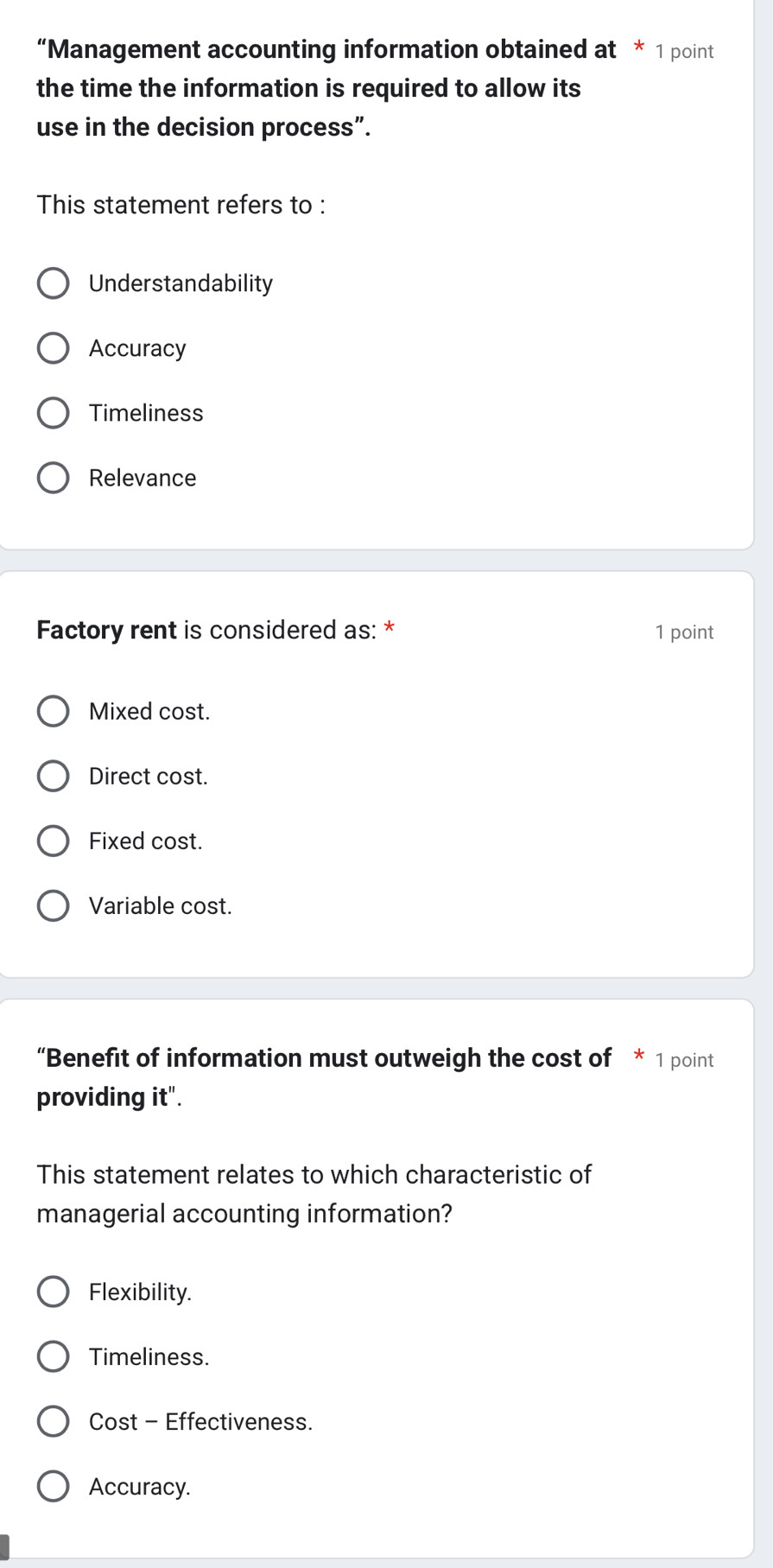 “Management accounting information obtained at * 1 point
the time the information is required to allow its
use in the decision process”.
This statement refers to :
Understandability
Accuracy
Timeliness
Relevance
Factory rent is considered as: * 1 point
Mixed cost.
Direct cost.
Fixed cost.
Variable cost.
“Benefit of information must outweigh the cost of * 1 point
providing it".
This statement relates to which characteristic of
managerial accounting information?
Flexibility.
Timeliness.
Cost - Effectiveness.
Accuracy.