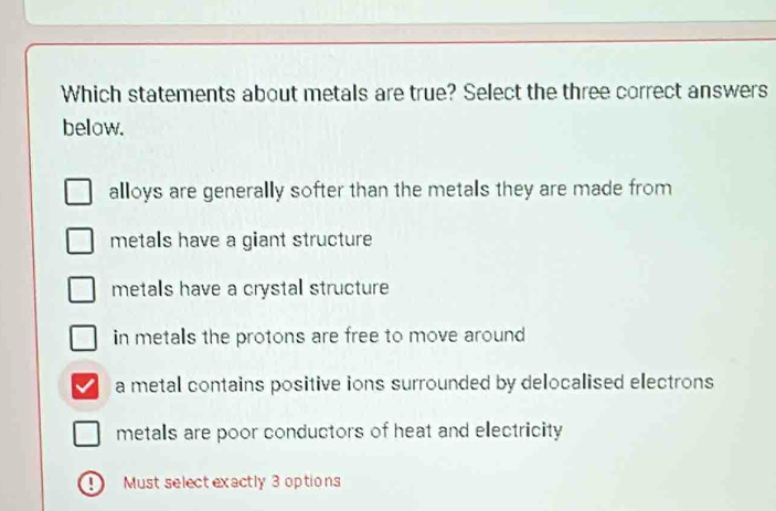 Which statements about metals are true? Select the three correct answers
belaw.
alloys are generally softer than the metals they are made from
metals have a giant structure
metals have a crystal structure
in metals the protons are free to move around
a metal contains positive ions surrounded by delocalised electrons
metals are poor conductors of heat and electricity
D Must select exactly 3 options