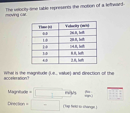 The velocity-time table represents the motion of a leftward- 
moving car. 
What is the magnitude (i.e., value) and direction of the 
acceleration? 
(No - 10 . * 
Magnitude = :|□ m/s/s sign.) , , . 
Direction = □ (Tap field to change.)