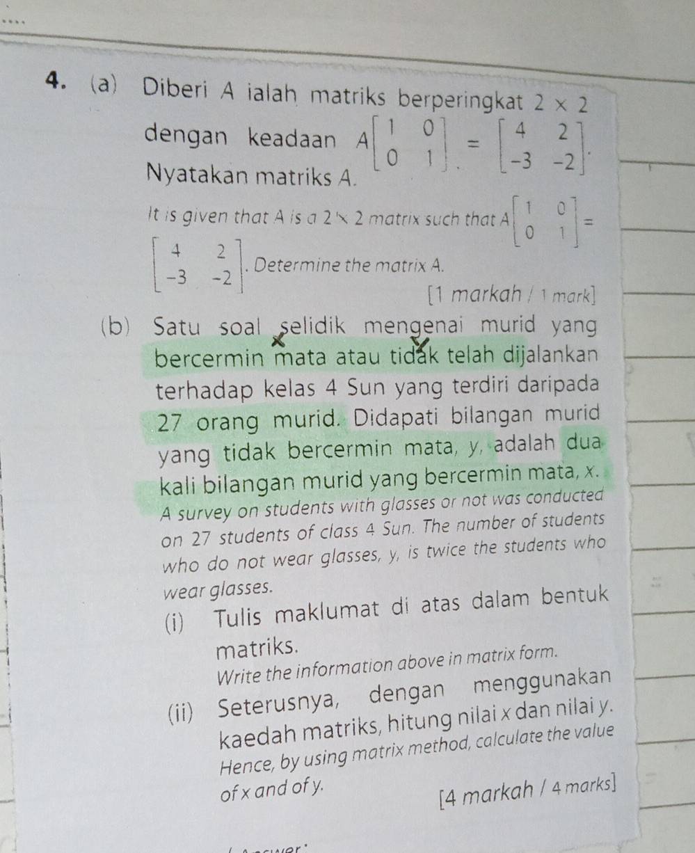 Diberi A ialah matriks berperingkat 2* 2
dengan keadaan Abeginbmatrix 1&0 0&1endbmatrix .=beginbmatrix 4&2 -3&-2endbmatrix. 
Nyatakan matriks A. 
It is given that A is a 2* 2 matrix such that Abeginbmatrix 1&0 0&1endbmatrix =
beginbmatrix 4&2 -3&-2endbmatrix. Determine the matrix A. 
[1 markah / 1 mark] 
(b) Satu soal selidik mengenai murid yang 
bercermin mata atau tidak telah dijalankan 
terhadap kelas 4 Sun yang terdiri daripada
27 orang murid. Didapati bilangan murid 
yang tidak bercermin mata, y, adalah dua 
kali bilangan murid yang bercermin mata, x. 
A survey on students with glasses or not was conducted 
on 27 students of class 4 Sun. The number of students 
who do not wear glasses, y, is twice the students who 
wear glasses. 
(i) Tulis maklumat di atas dalam bentuk 
matriks. 
Write the information above in matrix form. 
(ii) Seterusnya, dengan menggunakan 
kaedah matriks, hitung nilai x dan nilai y. 
Hence, by using matrix method, calculate the value 
of x and of y. 
[4 markah / 4 marks]