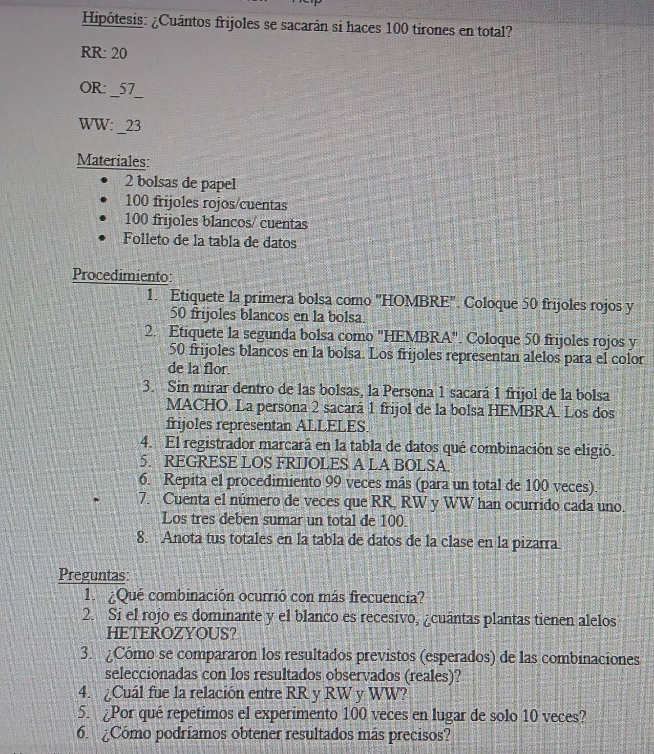 Hipótesis: ¿Cuántos frijoles se sacarán si haces 100 tirones en total?
RR: 20
OR: _57_
WW: _23
Materiales:
2 bolsas de papel
100 frijoles rojos/cuentas
100 frijoles blancos/ cuentas
Folleto de la tabla de datos
Procedimiento:
1. Etiquete la primera bolsa como 'HOMBRE". Coloque 50 frijoles rojos y
50 frijoles blancos en la bolsa.
2. Etiquete la segunda bolsa como "HEMBRA". Coloque 50 frijoles rojos y
50 frijoles blancos en la bolsa. Los frijoles representan alelos para el color
de la flor.
3. Sin mirar dentro de las bolsas, la Persona 1 sacará 1 frijol de la bolsa
MACHO. La persona 2 sacará 1 frijol de la bolsa HEMBRA. Los dos
frijoles representan ALLELES.
4. El registrador marcará en la tabla de datos qué combinación se eligió.
5. REGRESE LOS FRIJOLES A LA BOLSA.
6. Repita el procedimiento 99 veces más (para un total de 100 veces).
7. Cuenta el número de veces que RR, RW y WW han ocurrido cada uno.
Los tres deben sumar un total de 100
8. Anota tus totales en la tabla de datos de la clase en la pizarra
Preguntas:
1.  ¿Qué combinación ocurrió con más frecuencia?
2. Si el rojo es dominante y el blanco es recesivo, ¿cuántas plantas tienen alelos
HETEROZYOUS?
3. ¿Cómo se compararon los resultados previstos (esperados) de las combinaciones
seleccionadas con los resultados observados (reales)?
4. ¿Cuál fue la relación entre RR y RW y WW?
5. ¿Por qué repetimos el experimento 100 veces en lugar de solo 10 veces?
6. ¿Cómo podríamos obtener resultados más precisos?
