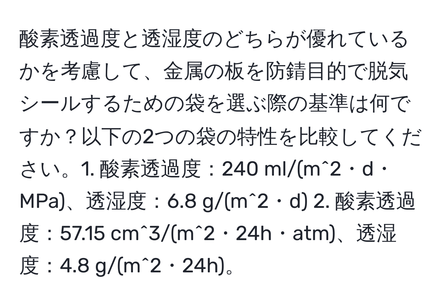 酸素透過度と透湿度のどちらが優れているかを考慮して、金属の板を防錆目的で脱気シールするための袋を選ぶ際の基準は何ですか？以下の2つの袋の特性を比較してください。1. 酸素透過度：240 ml/(m^2・d・MPa)、透湿度：6.8 g/(m^2・d) 2. 酸素透過度：57.15 cm^3/(m^2・24h・atm)、透湿度：4.8 g/(m^2・24h)。