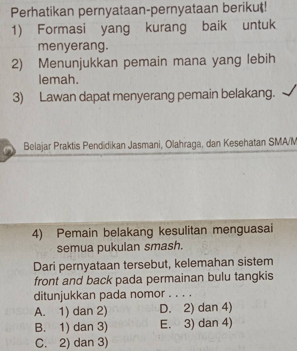 Perhatikan pernyataan-pernyataan berikut!
1) Formasi yang kurang baik untuk
menyerang.
2) Menunjukkan pemain mana yang lebih
lemah.
3) Lawan dapat menyerang pemain belakang.
Belajar Praktis Pendidikan Jasmani, Olahraga, dan Kesehatan SMA/M
4) Pemain belakang kesulitan menguasai
semua pukulan smash.
Dari pernyataan tersebut, kelemahan sistem
front and back pada permainan bulu tangkis
ditunjukkan pada nomor . . . .
A. 1) dan 2) D. 2) dan 4)
B. 1) dan 3) E. 3) dan 4)
C. 2) dan 3)