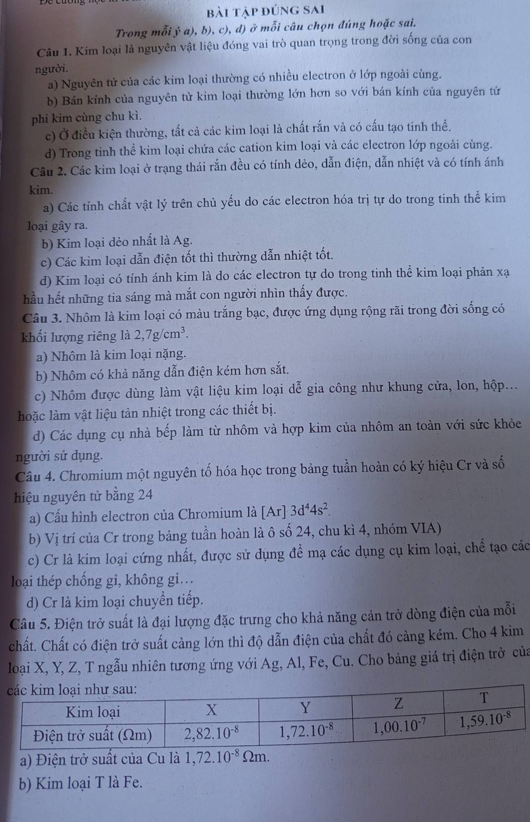 bài tập đúng sai
Trong mỗi ý a), b), c), d) ở mỗi câu chọn đúng hoặc sai.
Câu 1. Kim loại là nguyên vật liệu đóng vai trò quan trọng trong đời sống của con
người.
a) Nguyên tử của các kim loại thường có nhiều electron ở lớp ngoài cùng.
b) Bán kính của nguyên tử kim loại thường lớn hơn so với bán kính của nguyên tử
phi kim cùng chu kì.
c) Ở điều kiện thường, tất cả các kim loại là chất rắn và có cấu tạo tinh thể.
d) Trong tinh thể kim loại chứa các cation kim loại và các electron lớp ngoài cùng.
Câu 2. Các kim loại ở trạng thái rắn đều có tính dẻo, dẫn điện, dẫn nhiệt và có tính ánh
kim.
a) Các tính chất vật lý trên chủ yếu do các electron hóa trị tự do trong tinh thể kim
loại gây ra.
b) Kim loại dẻo nhất là Ag.
c) Các kim loại dẫn điện tốt thì thường dẫn nhiệt tốt.
d) Kim loại có tính ánh kim là do các electron tự do trong tinh thể kim loại phản xạ
hầu hết những tia sáng mà mắt con người nhìn thấy được.
Câu 3. Nhôm là kim loại có màu trắng bạc, được ứng dụng rộng rãi trong đời sống có
khối lượng riêng là 2,7g/cm^3.
a) Nhôm là kim loại nặng.
b) Nhôm có khả năng dẫn điện kém hơn sắt.
c) Nhôm được dùng làm vật liệu kim loại dễ gia công như khung cửa, lon, hộp...
hoặc làm vật liệu tản nhiệt trong các thiết bị.
d) Các dụng cụ nhà bếp làm từ nhôm và hợp kim của nhôm an toàn với sức khỏe
người sử dụng.
Câu 4. Chromium một nguyên tố hóa học trong bảng tuần hoàn có ký hiệu Cr và số
hiệu nguyên tử bằng 24
a) Cấu hình electron của Chromium là [Ar]3d^44s^2.
b) Vị trí của Cr trong bảng tuần hoàn là ô số 24, chu kì 4, nhóm VIA)
c) Cr là kim loại cứng nhất, được sử dụng để mạ các dụng cụ kim loại, chế tạo các
loại thép chống gi, không gi.
d) Cr là kim loại chuyển tiếp.
Câu 5. Điện trở suất là đại lượng đặc trưng cho khả năng cản trở dòng điện của mỗi
chất. Chất có điện trở suất càng lớn thì độ dẫn điện của chất đó càng kém. Cho 4 kim
loại X, Y, Z, T ngẫu nhiên tương ứng với Ag, Al, Fe, Cu. Cho bảng giá trị điện trở của
a) Điện trở suất của Cu là 1,72.10^(-8)Omega m.
b) Kim loại T là Fe.