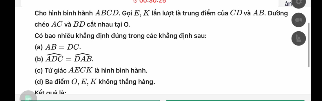 án 
Cho hình bình hành ABCD. Gọi E, K lần lượt là trung điểm của CD và AB. Đường 
chéo AC và BD cắt nhau tại 0. 
Có bao nhiêu khằng định đúng trong các khằng định sau: 
(a) AB=DC. 
(b) widehat ADC=widehat DAB. 
(c) Tứ giác AECK là hình bình hành. 
(d) Ba điểm O, E, K không thẳng hàng. 
Kết quả là: