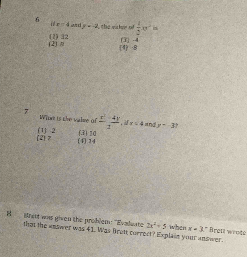 if x=4 and y=-2 , the value of  1/2 xy^2 IS
(1) 32
(3) -4
(2) B
(4) -8
7
What is the value of  (x^2-4y)/2  , if x=4 and y=-3 ?
(1) -2 (3) 10
(2) 2 (4) 14
8 Brett was given the problem: “Evaluate 2x^2+5 when x=3." Brett wrote
that the answer was 41. Was Brett correct? Explain your answer.