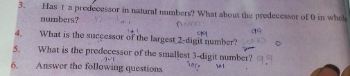 Has 1 a predecessor in natural numbers? What about the predecessor of 0 in whol 
numbers? 
4. What is the successor of the largest 2 -digit number? 
5. What is the predecessor of the smallest 3 -digit number? 
6. Answer the following questions