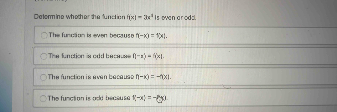 Determine whether the function f(x)=3x^4 is even or odd.
The function is even because f(-x)=f(x).
The function is odd because f(-x)=f(x).
The function is even because f(-x)=-f(x).
The function is odd because f(-x)=-(k+x).