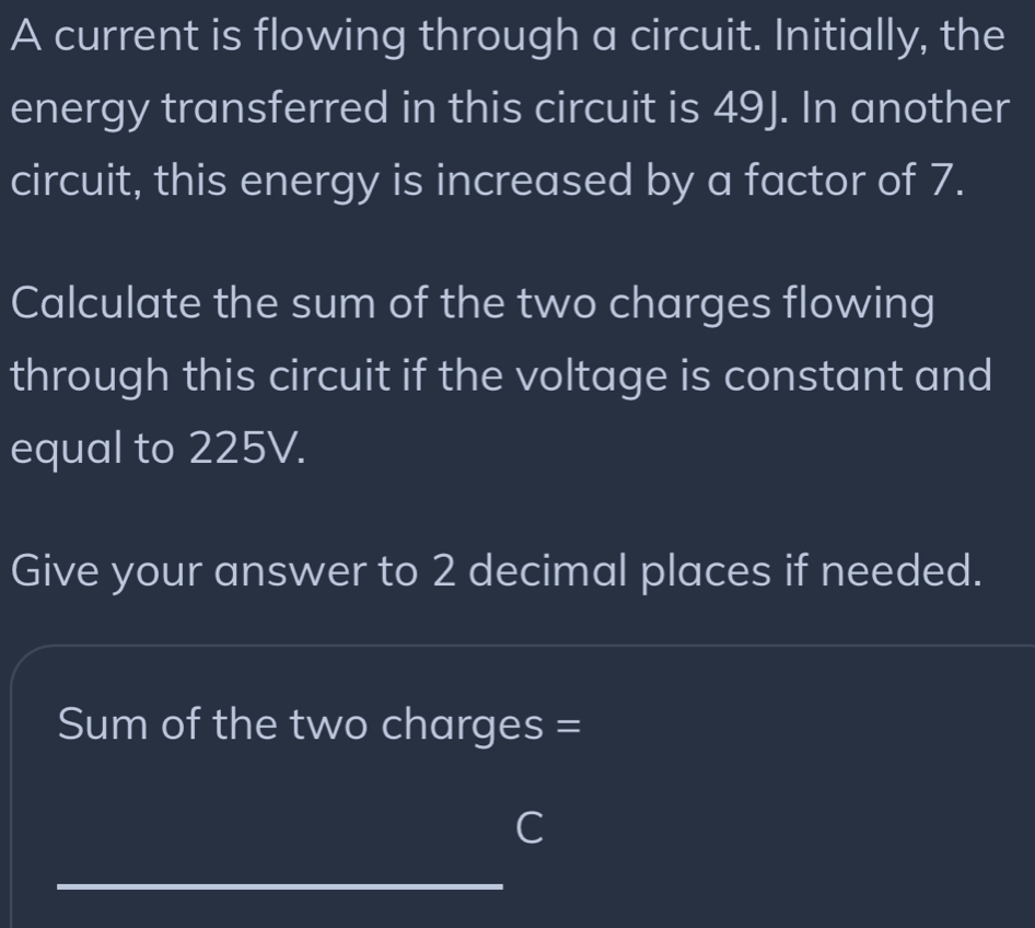 A current is flowing through a circuit. Initially, the 
energy transferred in this circuit is 49J. In another 
circuit, this energy is increased by a factor of 7. 
Calculate the sum of the two charges flowing 
through this circuit if the voltage is constant and 
equal to 225V. 
Give your answer to 2 decimal places if needed. 
Sum of the two charges = 
C