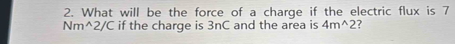 What will be the force of a charge if the electric flux is 7
Nm^(wedge)2/C if the charge is 3nC and the area is 4m^(wedge)2 ?