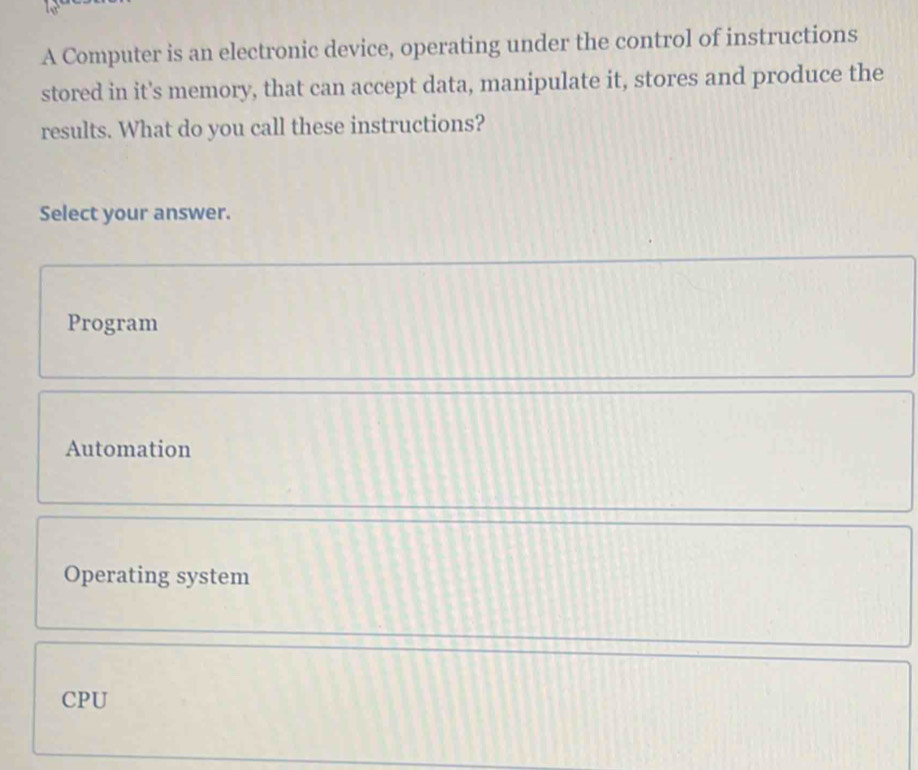 A Computer is an electronic device, operating under the control of instructions
stored in it's memory, that can accept data, manipulate it, stores and produce the
results. What do you call these instructions?
Select your answer.
Program
Automation
Operating system
CPU