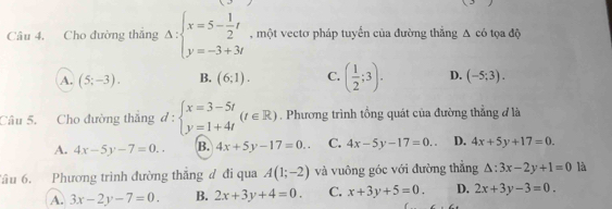 Cho đường thắng Delta :beginarrayl x=5- 1/2 t y=-3+3tendarray. , một vectơ pháp tuyến của đường thắng △ c6 tọa độ
A. (5;-3). B. (6;1). C. ( 1/2 ;3). D. (-5;3). 
Câu 5. Cho đường thắng d:beginarrayl x=3-5t y=1+4tendarray.  (t∈ R). Phương trình tổng quát của đường thẳng đ là
A. 4x-5y-7=0.. B. 4x+5y-17=0.. C. 4x-5y-17=0.. D. 4x+5y+17=0. 
âu 6. Phương trình đường thăng đ đi qua A(1;-2) và vuông góc với đường thắng △ :3x-2y+1=0 là
A. 3x-2y-7=0. B. 2x+3y+4=0. C. x+3y+5=0. D. 2x+3y-3=0.