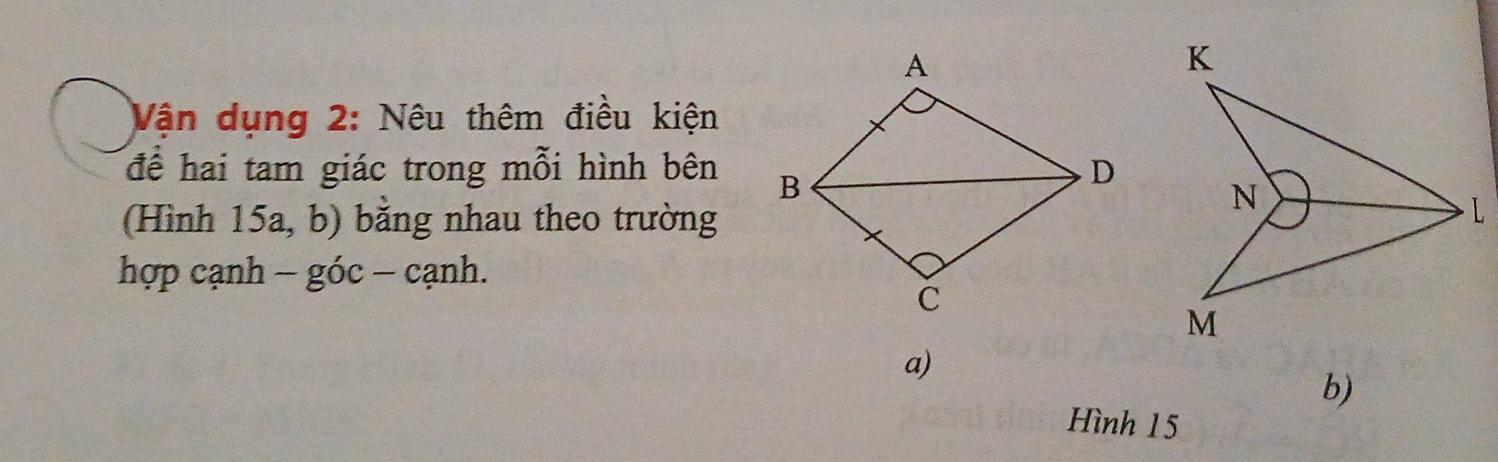 Vận dụng 2: Nêu thêm điều kiện 
để hai tam giác trong mỗi hình bên 
(Hình 15a, b) bằng nhau theo trường 
N 
L 
hợp cạnh − góc − cạnh.
M
a) 
b) 
Hình 15