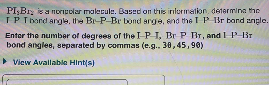 PI_3Br_2 is a nonpolar molecule. Based on this information, determine the
I-P--I bond angle, the Br-P-Br bond angle, and the _ P_ BT bond angle. 
Enter the number of degrees of the I-P-I, Br-P-Br , and I-P-Br
bond angles, separated by commas (e.g., 3 30,45, 90) 
View Available Hint(s)