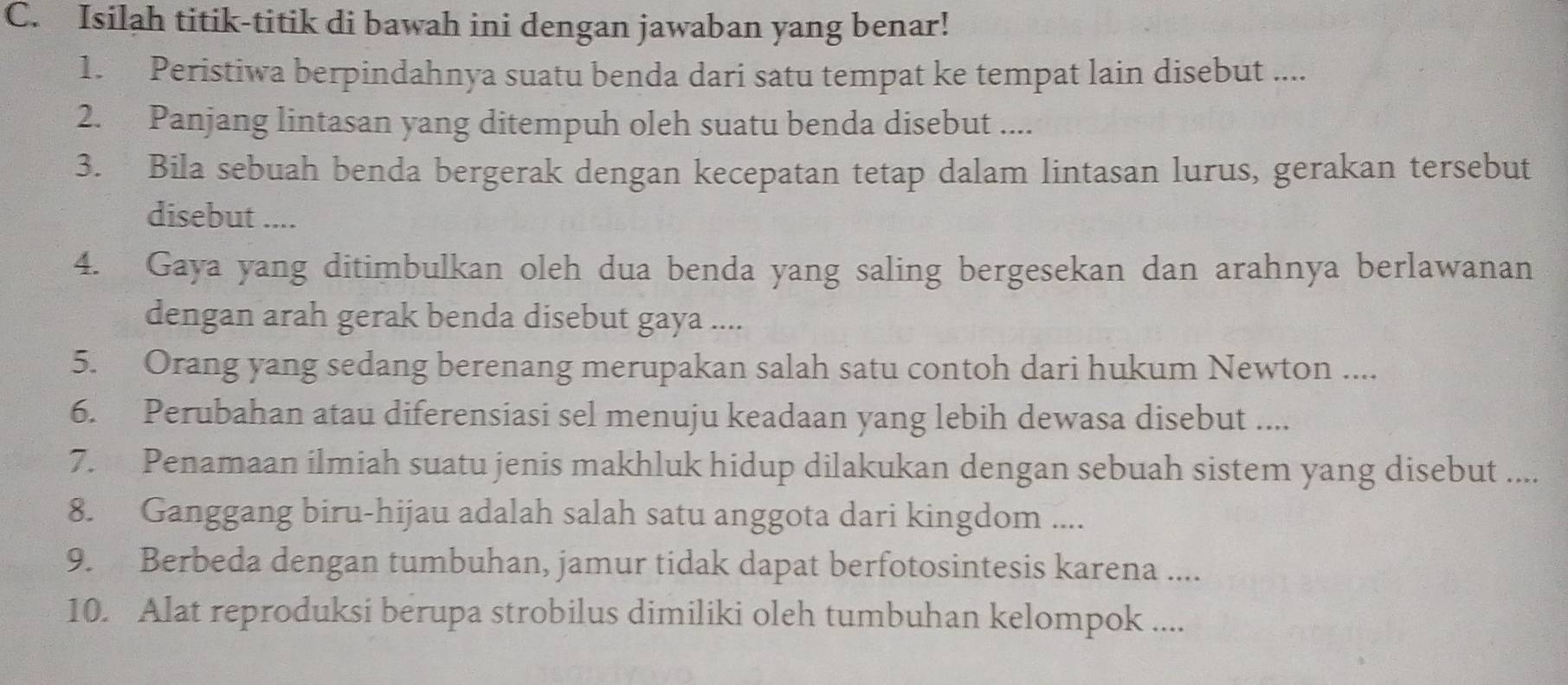 Isilah titik-titik di bawah ini dengan jawaban yang benar! 
1. Peristiwa berpindahnya suatu benda dari satu tempat ke tempat lain disebut .... 
2. Panjang lintasan yang ditempuh oleh suatu benda disebut .... 
3. Bila sebuah benda bergerak dengan kecepatan tetap dalam lintasan lurus, gerakan tersebut 
disebut .... 
4. Gaya yang ditimbulkan oleh dua benda yang saling bergesekan dan arahnya berlawanan 
dengan arah gerak benda disebut gaya .... 
5. Orang yang sedang berenang merupakan salah satu contoh dari hukum Newton .... 
6. Perubahan atau diferensiasi sel menuju keadaan yang lebih dewasa disebut .... 
7. Penamaan ilmiah suatu jenis makhluk hidup dilakukan dengan sebuah sistem yang disebut .... 
8. Ganggang biru-hijau adalah salah satu anggota dari kingdom .... 
9. Berbeda dengan tumbuhan, jamur tidak dapat berfotosintesis karena .... 
10. Alat reproduksi berupa strobilus dimiliki oleh tumbuhan kelompok ....