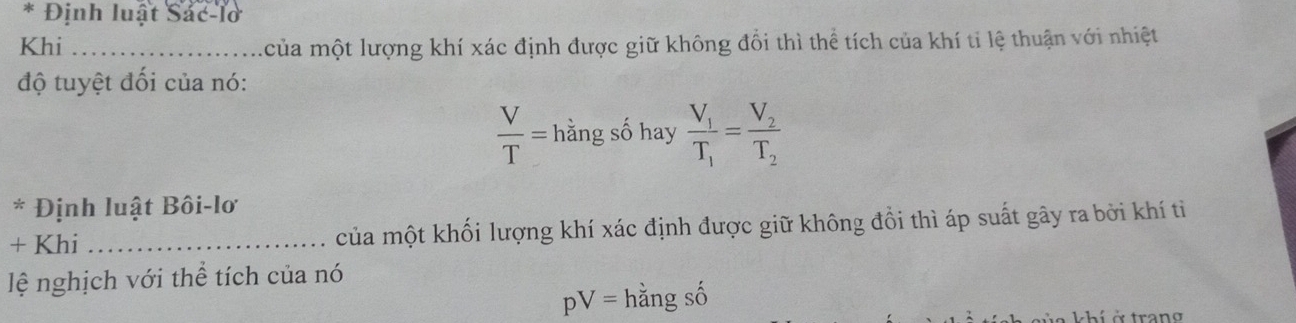 Định luật Sác-lờ 
Khi _của một lượng khí xác định được giữ không đổi thì thể tích của khí ti lệ thuận với nhiệt 
độ tuyệt đối của nó:
 V/T = hằng số hay frac V_1T_1=frac V_2T_2
* Định luật Bôi-lơ 
+ Khi _của một khối lượng khí xác định được giữ không đổi thì áp suất gây ra bởi khí ti 
lệ nghịch với thể tích của nó
pV= hằng số 
à à trang