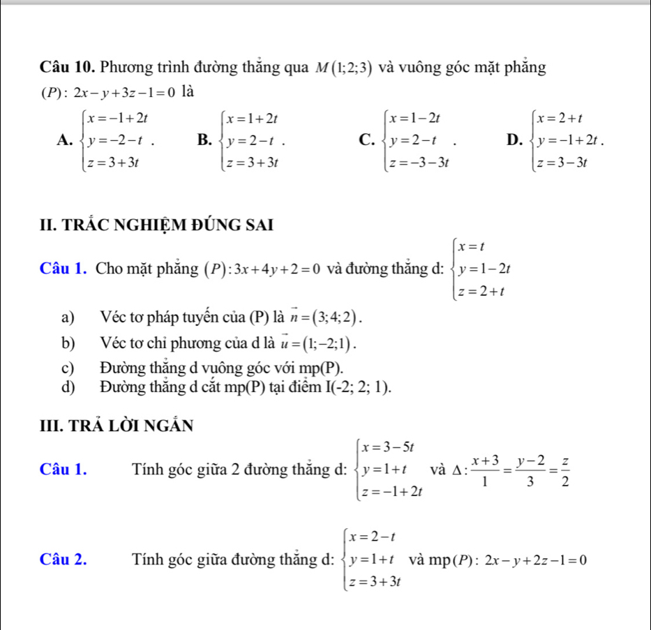 Phương trình đường thăng qua M(1;2;3) và vuông góc mặt phăng
(P): 2x-y+3z-1=0 là
A. beginarrayl x=-1+2t y=-2-t. z=3+3tendarray. B. beginarrayl x=1+2t y=2-t. z=3+3tendarray. C. beginarrayl x=1-2t y=2-t z=-3-3tendarray. . D. beginarrayl x=2+t y=-1+2t. z=3-3tendarray.
II. TRÁC NGHIỆM ĐÚNG SAI
Câu 1. Cho mặt phẳng (P) ):3x+4y+2=0 và đường thắng d: beginarrayl x=t y=1-2t z=2+tendarray.
a) Véc tơ pháp tuyến của (P) là vector n=(3;4;2).
b) Véc tơ chỉ phương của d là vector u=(1;-2;1).
c) Đường thắng d vuông góc với mp(P).
d) Đường thắng d cắt mp(P) tại điểm I(-2;2;1).
III. TRẢ LỜI NGÁN
Câu 1. Tính góc giữa 2 đường thăng d: beginarrayl x=3-5t y=1+t z=-1+2tendarray. và △ : (x+3)/1 = (y-2)/3 = z/2 
Câu 2. Tính góc giữa đường thắng d: beginarrayl x=2-t y=1+t z=3+3tendarray. và mp(P):2x-y+2z-1=0