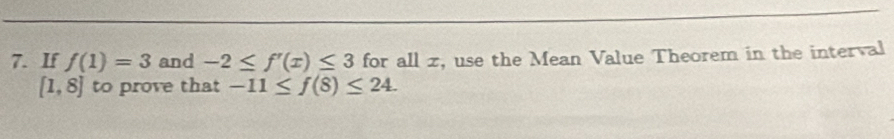 If f(1)=3 and -2≤ f'(x)≤ 3 for all x, use the Mean Value Theorem in the interval
[1,8] to prove that -11≤ f(8)≤ 24.