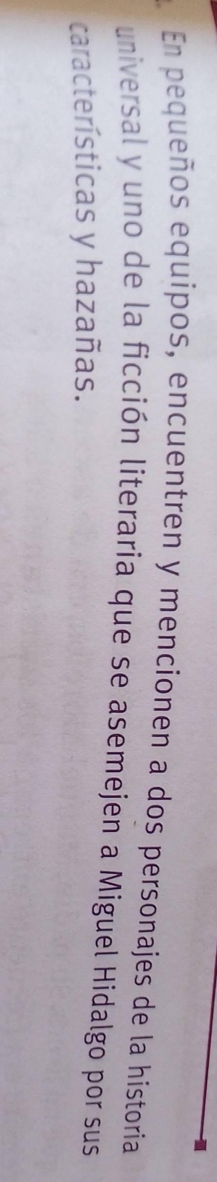 En pequeños equipos, encuentren y mencionen a dos personajes de la historia 
universal y uno de la ficción literaria que se asemejen a Miguel Hidalgo por sus 
características y hazañas.