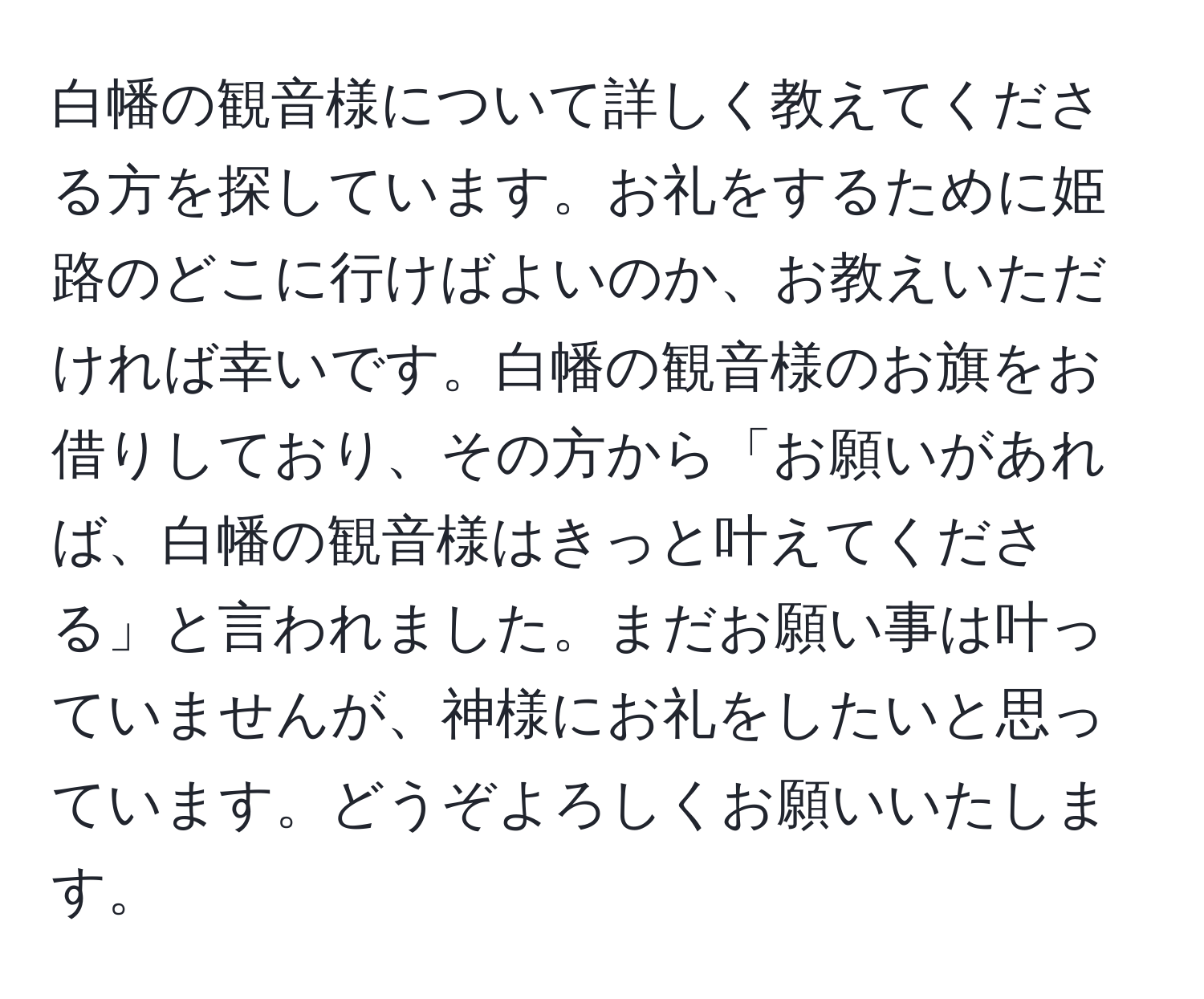 白幡の観音様について詳しく教えてくださる方を探しています。お礼をするために姫路のどこに行けばよいのか、お教えいただければ幸いです。白幡の観音様のお旗をお借りしており、その方から「お願いがあれば、白幡の観音様はきっと叶えてくださる」と言われました。まだお願い事は叶っていませんが、神様にお礼をしたいと思っています。どうぞよろしくお願いいたします。