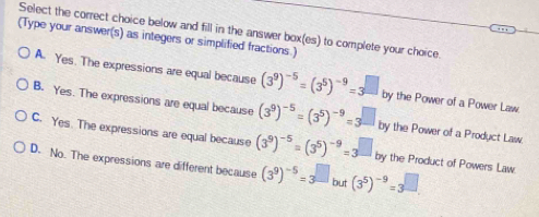 Select the correct choice below and fill in the answer box(es) to complete your choice.
(Type your answer(s) as integers or simplified fractions.)
A. Yes. The expressions are equal because (3^9)^-5=(3^5)^-9=3 by the Power of a Power Law.
B. Yes. The expressions are equal because (3^9)^-5=(3^5)^-9=3^(□) by the Power of a Product Law.
C. Yes. The expressions are equal because (3^9)^-5=(3^5)^-9=3 by the Product of Powers Law.
D. No. The expressions are different because (3^9)^-5=3^(□ but (3^5))^-9=3^(□ .)