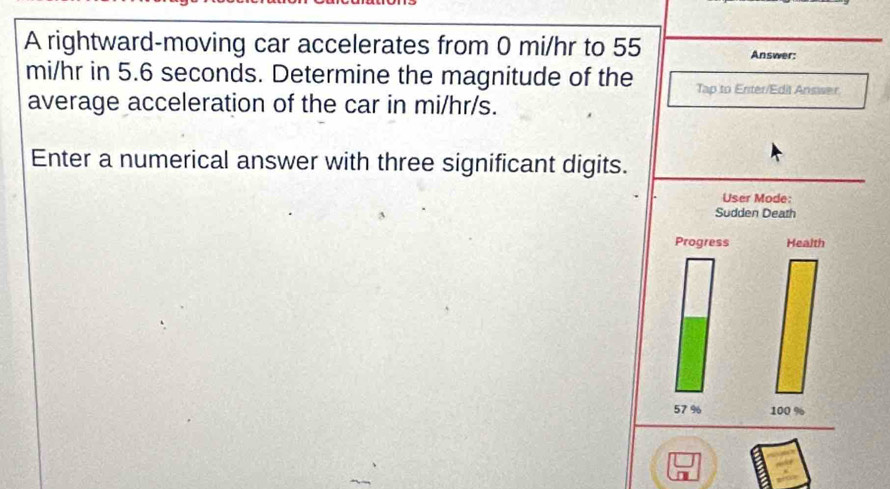 A rightward-moving car accelerates from 0 mi/hr to 55 Answer:
mi/hr in 5.6 seconds. Determine the magnitude of the Tap to Enter/Edit Answer. 
average acceleration of the car in mi/hr/s. 
Enter a numerical answer with three significant digits. 
User Mode: 
Sudden Death 
Progress Health
57 % 100 %