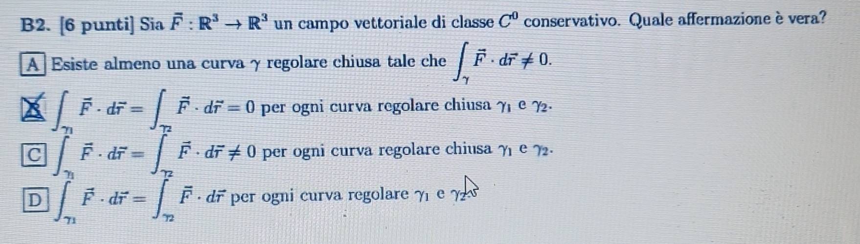 B2. [6 punti] Sia overline F:R^3to R^3 un campo vettoriale di classe C^0 conservativo. Quale affermazione è vera?
A Esiste almeno una curva γ regolare chiusa tale che ∈t _gamma vector F· dvector r!= 0.
∈t _gamma _1vector F· dvector r=∈t _gamma _2vector F· dvector r=0 per ogni curva regolare chiusa gamma _1cgamma _2.
C ∈t _T_1vector F· dvector r=∈t _T_2vector F· dvector r!= 0 per ogni curva regolare chiusa gamma _1egamma _2.
D ∈t _T_1vector F· dvector r=∈t _2vector F· dvector r per ogni curva regolare γ e ?