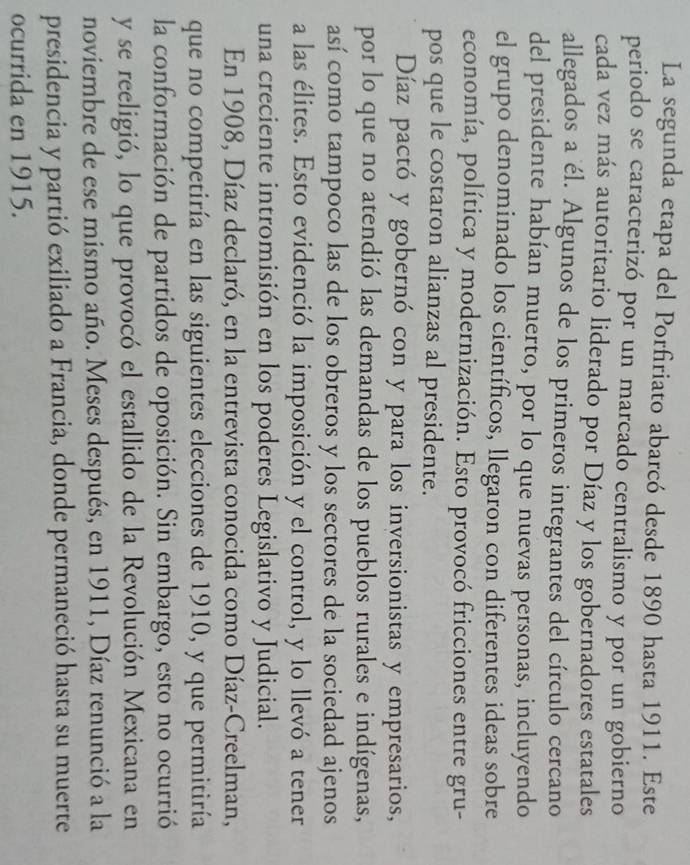 La segunda etapa del Porfiriato abarcó desde 1890 hasta 1911. Este 
periodo se caracterizó por un marcado centralismo y por un gobierno 
cada vez más autoritario liderado por Díaz y los gobernadores estatales 
allegados a él. Algunos de los primeros integrantes del círculo cercano 
del presidente habían muerto, por lo que nuevas personas, incluyendo 
el grupo denominado los científicos, llegaron con diferentes ideas sobre 
economía, política y modernización. Esto provocó fricciones entre gru- 
pos que le costaron alianzas al presidente. 
Díaz pactó y gobernó con y para los inversionistas y empresarios, 
por lo que no atendió las demandas de los pueblos rurales e indígenas, 
así como tampoco las de los obreros y los sectores de la sociedad ajenos 
a las élites. Esto evidenció la imposición y el control, y lo llevó a tener 
una creciente intromisión en los poderes Legislativo y Judicial. 
En 1908, Díaz declaró, en la entrevista conocida como Díaz-Creelman, 
que no competiría en las siguientes elecciones de 1910, y que permitiría 
la conformación de partidos de oposición. Sin embargo, esto no ocurrió 
y se reeligió, lo que provocó el estallido de la Revolución Mexicana en 
noviembre de ese mismo año. Meses después, en 1911, Díaz renunció a la 
presidencia y partió exiliado a Francia, donde permaneció hasta su muerte 
ocurrida en 1915.