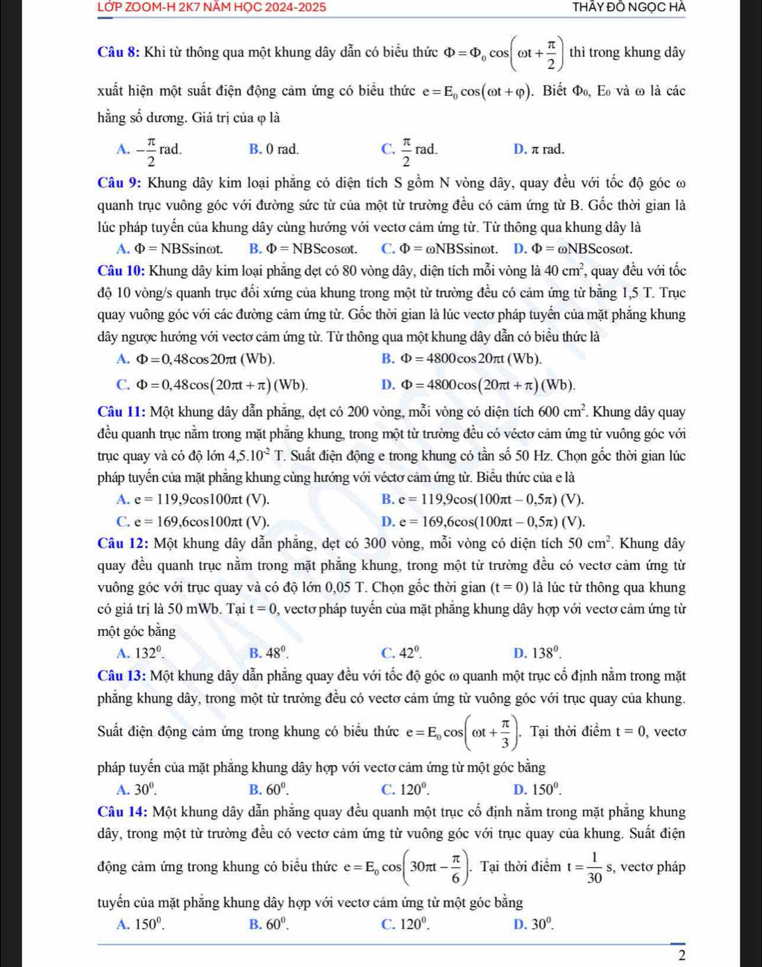 LỚP ZOOM-H 2K7 NÂM HOC 2024-2025 THÂY ĐÔ NGọC HÀ
Câu 8: Khi từ thông qua một khung dây dẫn có biểu thức Phi =Phi _0cos (omega t+ π /2 ) thì trong khung dây
xuất hiện một suất điện động cảm ứng có biểu thức e=E_0cos (omega t+varphi ). Biết Phi _0,E_0 và ω là các
hằng số dương. Giá trị của φ là
A. - π /2 rad. B. 0 rad. C.  π /2 rad. D. π rad.
Câu 9: Khung dây kim loại phẳng có diện tích S gồm N vòng dây, quay đều với tốc độ góc ω
quanh trục vuông góc với đường sức từ của một từ trường đều có cảm ứng từ B. Gốc thời gian là
lúc pháp tuyến của khung dây cùng hướng với vectơ cảm ứng từ. Từ thông qua khung dây là
A. Phi =NBSs inωt B. Phi =NBS cosωt. C. Phi =omega NBS sinωt. D. Phi =omega NBS cosωt.
Câu 10: Khung dây kim loại phẳng dẹt có 80 vòng dây, diện tích mỗi vòng là 40cm^2, , quay đều với tốc
độ 10 vòng/s quanh trục đổi xứng của khung trong một từ trường đều có cảm ứng từ bằng 1,5 T. Trục
quay vuông góc với các đường cảm ứng từ. Gốc thời gian là lúc vectơ pháp tuyến của mặt phẳng khung
dây ngược hướng với vectơ cảm ứng từ. Từ thông qua một khung dây dẫn có biểu thức là
A. Phi =0,48cos 20π t(Wb). B. Phi =4800cos 20π t(V /b).
C. Phi =0,48cos (20π t+π )(Wb). D. Phi =4800cos (20π t+π )(Wb).
Câu 11: Một khung dây dẫn phăng, dẹt có 200 vòng, mỗi vòng có diện tích 600cm^2. Khung dây quay
đều quanh trục nằm trong mặt phẳng khung, trong một từ trường đều có véctơ cảm ứng từ vuông góc với
trục quay và có độ lớn 4,5.10^(-2)T T. Suất điện động e trong khung có tần số 50 Hz. Chọn gốc thời gian lúc
pháp tuyến của mặt phăng khung cùng hướng với véctơ cảm ứng từ. Biểu thức của e là
A. e=119,9cos 100π t(V). B. e=119,9cos (100π t-0,5π )(V).
C. e=169,6cos 100π t(V). D. e=169,6cos (100π t-0,5π )(V).
Câu 12: Một khung dây dẫn phẳng, dẹt có 300 vòng, mỗi vòng có diện tích 50cm^2. Khung dây
quay đều quanh trục nằm trong mặt phẳng khung, trong một từ trường đều có vectơ cảm ứng từ
vuông góc với trục quay và có độ lớn 0,05 T. Chọn gốc thời gian (t=0) là lúc từ thông qua khung
có giá trị là 50 mWb. Tại t=0 , vectơ pháp tuyển của mặt phăng khung dây hợp với vectơ cảm ứng từ
một góc bằng
A. 132^0. B. 48^0. C. 42^(0^ D. 138^0).
Câu 13: Một khung dây dẫn phẳng quay đều với tốc độ góc ω quanh một trục cố định nằm trong mặt
phẳng khung dây, trong một từ trường đều có vectơ cảm ứng từ vuông góc với trục quay của khung.
Suất điện động cảm ứng trong khung có biểu thức e=E_0cos (omega t+ π /3 ). Tại thời điểm t=0 , vectơ
pháp tuyến của mặt phẳng khung dây hợp với vectơ cảm ứng từ một góc bằng
A. 30°. B. 60^0. C. 120^0. D. 150^0.
Câu 14: Một khung dây dẫn phẳng quay đều quanh một trục cố định nằm trong mặt phẳng khung
dây, trong một từ trường đều có vectơ cảm ứng từ vuông góc với trục quay của khung. Suất điện
động cảm ứng trong khung có biểu thức e=E_0cos (30π t- π /6 ). Tại thời điểm t= 1/30 s, , vectơ pháp
tuyến của mặt phẳng khung dây hợp với vectơ cảm ứng từ một góc bằng
A. 150^0. B. 60^0. C. 120^0. D. 30^0. .