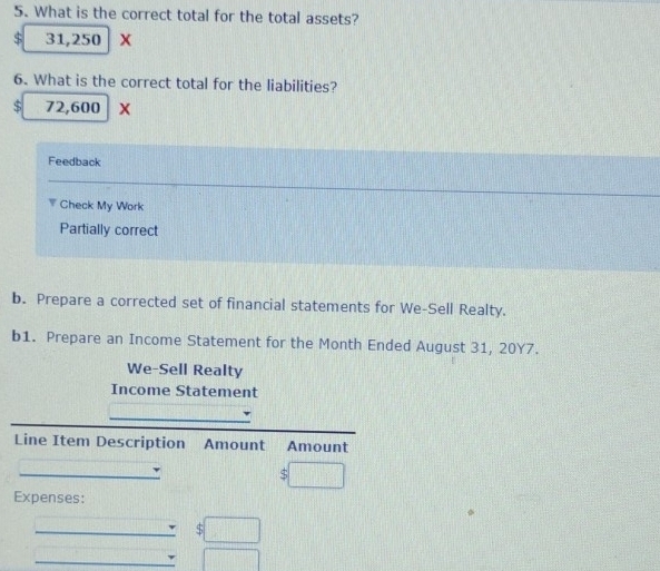 What is the correct total for the total assets?
$ 31,250 X 
6. What is the correct total for the liabilities?
$ 72,600 X
Feedback 
Check My Work 
Partially correct 
b. Prepare a corrected set of financial statements for We-Sell Realty. 
b1. Prepare an Income Statement for the Month Ended August 31, 20Y7. 
We-Sell Realty 
Income Statement 
_ 
_ 
Line Item Description Amount Amount 
_ 
_ 
$ 
Expenses: 
_ $□
_ □