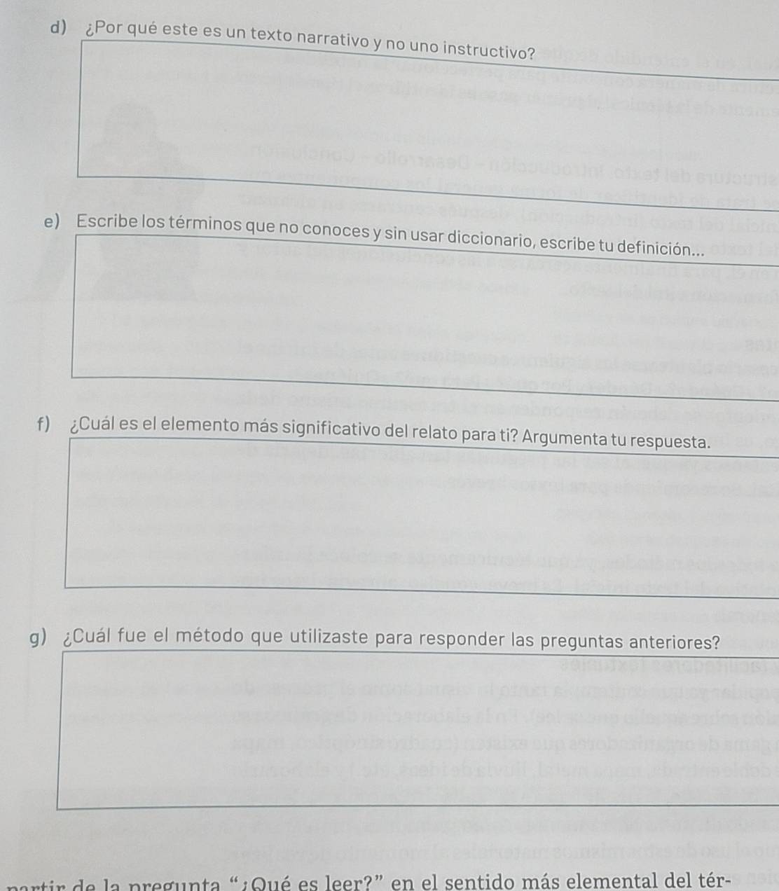 ¿Por qué este es un texto narrativo y no uno instructivo? 
e) Escribe los términos que no conoces y sin usar diccionario, escribe tu definición... 
f) ¿Cuál es el elemento más significativo del relato para ti? Argumenta tu respuesta. 
g) ¿Cuál fue el método que utilizaste para responder las preguntas anteriores? 
de a pregunta “ ¿Qué es leer?” en el sentido más elemental del tér-