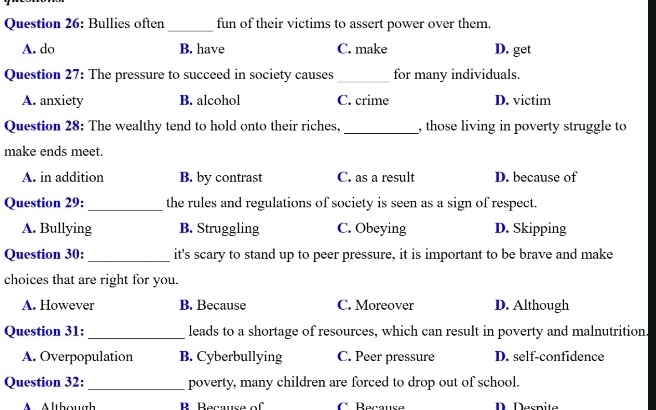 Bullies often_ fun of their victims to assert power over them.
A. do B. have C. make D. get
_
Question 27: The pressure to succeed in society causes for many individuals.
A. anxiety B. alcohol C. crime D. victim
Question 28: The wealthy tend to hold onto their riches, _, those living in poverty struggle to
make ends meet.
A. in addition B. by contrast C. as a result D. because of
Question 29: _the rules and regulations of society is seen as a sign of respect.
A. Bullying B. Struggling C. Obeying D. Skipping
Question 30: _it's scary to stand up to peer pressure, it is important to be brave and make
choices that are right for you.
A. However B. Because C. Moreover D. Although
_
Question 31: leads to a shortage of resources, which can result in poverty and malnutrition.
A. Overpopulation B. Cyberbullying C. Peer pressure D. self-confidence
Question 32: _poverty, many children are forced to drop out of school.
A lthoug R Recause of C Réçausé D. Derpite