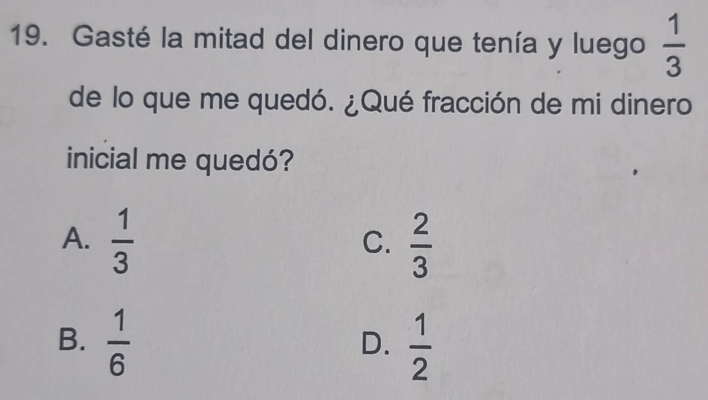 Gasté la mitad del dinero que tenía y luego  1/3 
de lo que me quedó. ¿Qué fracción de mi dinero
inicial me quedó?
A.  1/3 
C.  2/3 
B.  1/6 
D.  1/2 