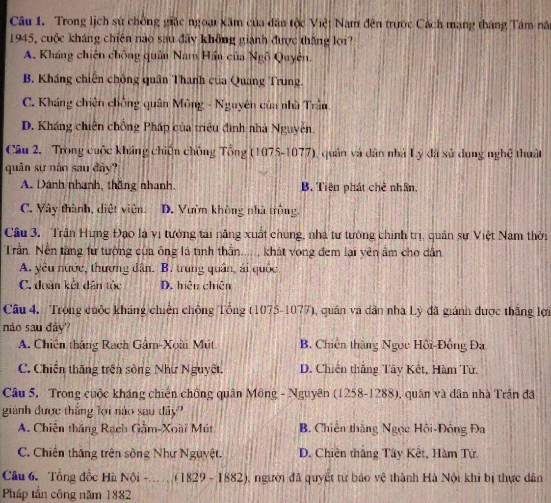 Trong lịch sử chồng giặc ngoại xâm của dân tộc Việt Nam đên trước Cách mạng tháng Tám nã
1945, cuộc kháng chiên nào sau đây không giành được thắng lợi?
A. Kháng chiến chống quân Nam Hán của Ngô Quyên.
B. Kháng chiến chồng quân Thanh của Quang Trung.
C. Kháng chiên chống quân Mông - Nguyên của nhà Trần.
D. Kháng chiên chồng Pháp của triều đình nhà Nguyễn,
Câu 2. Trong cuộc kháng chiến chống Tổng (1075-1077), quân và dân nhà Lý đã sử dụng nghệ thuật
quân sự nào sau đây?
A. Dánh nhanh, thắng nhanh. B. Tiên phát chế nhân.
C. Vây thành, diệt viện. D. Vườn không nhà trồng.
Câu 3. Trần Hưng Đạo là vị tướng tài năng xuất chúng, nhà tư tướng chính trị, quân sự Việt Nam thời
Trần. Nền tàng tư tướng của ông là tinh thần....., khát vọng đem lại yên ẩm cho dân.
A. yêu nước, thương dân. B. trung quân, ái quốc.
C. đoàn kết dân tộc D. hiệu chiến
Câu 4. Trong cuộc kháng chiến chông Tổng (1075-1077), quân và dân nhà Lý đã giảnh được thắng lợi
nào sau đây?
A. Chiến thắng Rạch Gầm-Xoài Mút. B. Chiến thăng Ngọc Hồi-Đồng Đa,
C. Chiến thắng trên sông Như Nguyệt. D. Chiến thắng Tây Kết, Hàm Tử.
Câu 5. Trong cuộc kháng chiến chồng quân Mông - Nguyên (1258-1288), quân và dân nhà Trần đã
giành được thắng lợi nào sau đây?
A. Chiến thắng Rạch Gầm-Xoài Mút.  B. Chiến thắng Ngọc Hồi-Đổng Đa
C. Chiến thắng trên sông Như Nguyệt. D. Chiến thắng Tây Kết, Hàm Tử.
Câu 6. Tổng đốc Hà Nội -_ (1829-1882) , người đã quyết tử báo vệ thành Hà Nội khi bị thực dân
Pháp tần công năm 1882