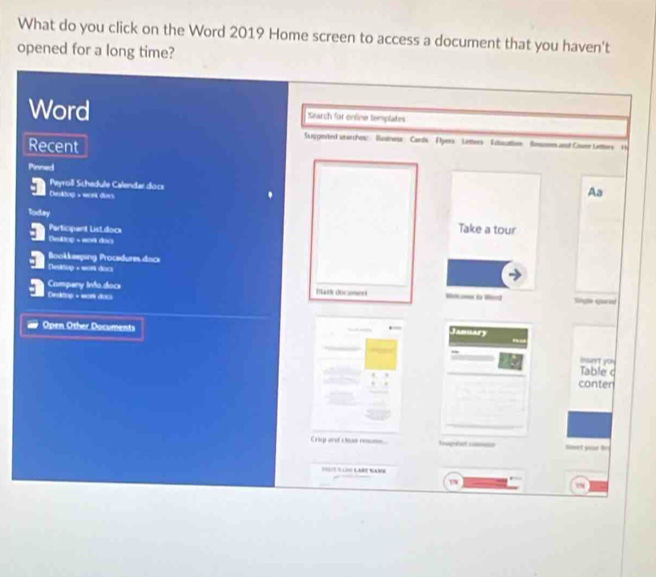 What do you click on the Word 2019 Home screen to access a document that you haven't 
opened for a long time? 
Word Search for online templates 
Skiggevted searches: Budrwns Cans Fyers Letters Sulcattion Boomes and Cower Lettiers He 
Recent 
Pinned 
Peyroill Schedule Calendar dock 
Derktop - work dor. 
Aa 
Today Take a tour 
Participant Listdocx 
Desltop - wort dovs 
Bookkeeping Procedures dack 
Deilup + won doc 
Company Irdo docs Thanh doc ame= 
Destop + wat doc nge qa 
Open Other Documents 
Januan 
Insert you 
Table c 
conter 
_ 
Crig and cle rums Trmg linet your tr 
E NaMB 
_