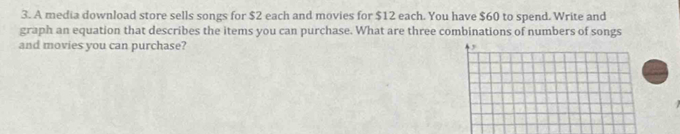 A media download store sells songs for $2 each and movies for $12 each. You have $60 to spend. Write and 
graph an equation that describes the items you can purchase. What are three combinations of numbers of songs 
and movies you can purchase?