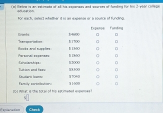 Below is an estimate of all his expenses and sources of funding for his 2-year college 
education. 
For each, select whether it is an expense or a source of funding. 
Expense Funding 
Grants: $4600
Transportation: $ 170O
Books and supplies: $1560
Personal expenses: $1860
Scholarships: $2000
Tuition and fees: S8500
Student loans: $7040
Family contribution: $1600
(b) What is the total of his estimated expenses? 
c 
Explanation Check