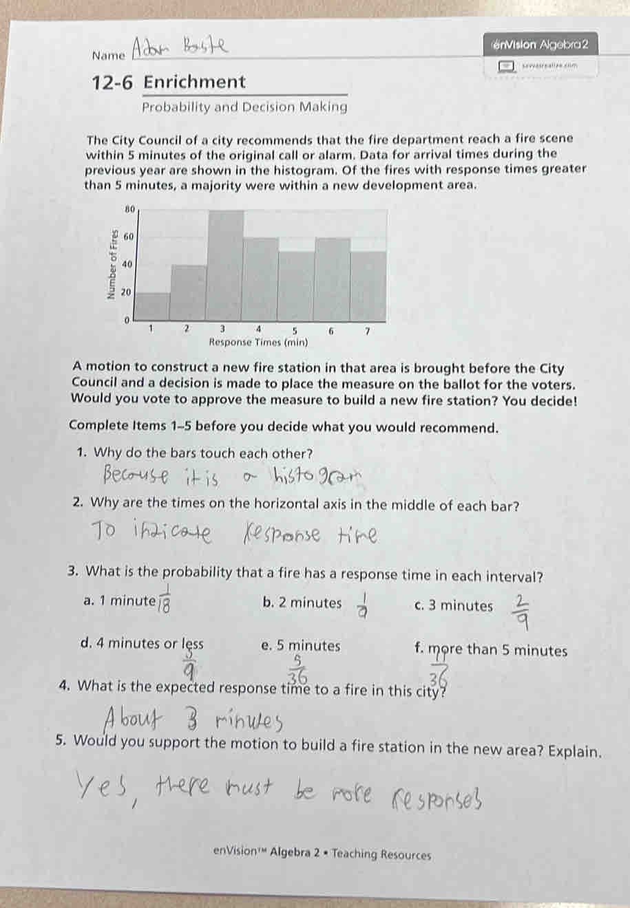 én ision Algebra 2
Name
sevvatrnalion crm
12-6 Enrichment
Probability and Decision Making
The City Council of a city recommends that the fire department reach a fire scene
within 5 minutes of the original call or alarm. Data for arrival times during the
previous year are shown in the histogram. Of the fires with response times greater
than 5 minutes, a majority were within a new development area.
A motion to construct a new fire station in that area is brought before the City
Council and a decision is made to place the measure on the ballot for the voters.
Would you vote to approve the measure to build a new fire station? You decide!
Complete Items 1-5 before you decide what you would recommend.
1. Why do the bars touch each other?
2. Why are the times on the horizontal axis in the middle of each bar?
3. What is the probability that a fire has a response time in each interval?
a. 1 minute  1/8  b. 2 minutes c. 3 minutes
d. 4 minutes or less e. 5 minutes f. more than 5 minutes
4. What is the expected response time to a fire in this city?
5. Would you support the motion to build a fire station in the new area? Explain.
enVision'" Algebra 2 • Teaching Resources