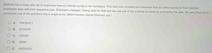 Shahnaz has a large data set of responses from an internal survey in her workplace. This data was compiled and extracted from an online survey on how satisfied
employees were with their respective jobs. Shahnaz's manager, Chang, tells her that she can use one of the subtotal functions to summarize the data. He asks Shahnaz to
summarize one of the questions into a single score. Which function should Shahnaz use?
A. PRODUCT
B， STDEVP
C. COUNT
D. VARP
E. AVERAGE