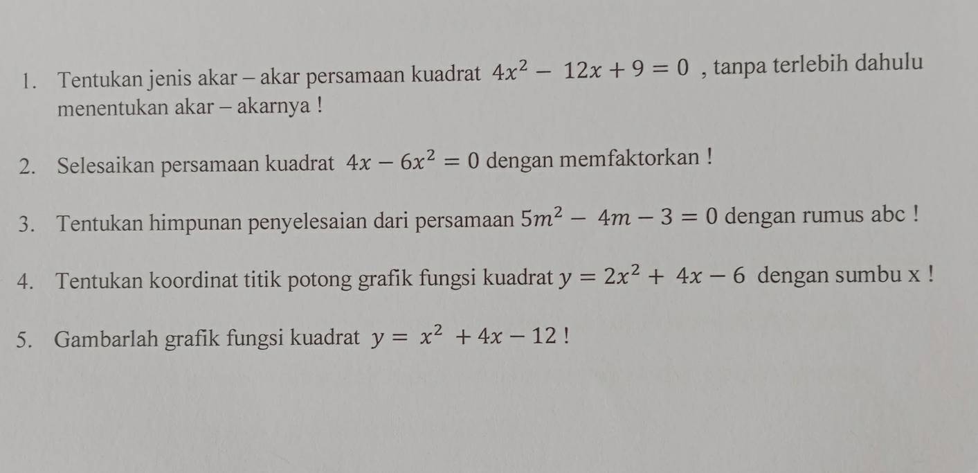 Tentukan jenis akar - akar persamaan kuadrat 4x^2-12x+9=0 , tanpa terlebih dahulu 
menentukan akar - akarnya ! 
2. Selesaikan persamaan kuadrat 4x-6x^2=0 dengan memfaktorkan ! 
3. Tentukan himpunan penyelesaian dari persamaan 5m^2-4m-3=0 dengan rumus abc! 
4. Tentukan koordinat titik potong grafik fungsi kuadrat y=2x^2+4x-6 dengan sumbu x! 
5. Gambarlah grafik fungsi kuadrat y=x^2+4x-12!