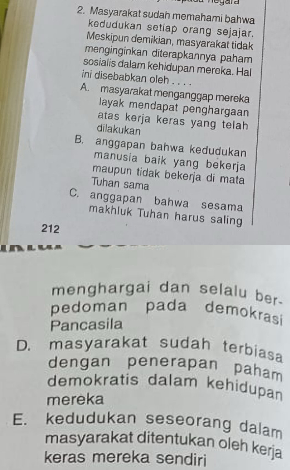 Masyarakat sudah memahami bahwa 
kedudukan setiap orang sejajar. 
Meskipun demikian, masyarakat tidak 
menginginkan diterapkannya paham 
sosialis dalam kehidupan mereka. Hal 
ini disebabkan oleh . . . . 
A. masyarakat menganggap mereka 
layak mendapat penghargaan 
atas kerja keras yang telah 
dilakukan 
B. anggapan bahwa kedudukan 
manusia baik yang bekerja 
maupun tidak bekerja di mata 
Tuhan sama 
C. anggapan bahwa sesama 
makhluk Tuhan harus saling 
212 
menghargai dan selalu ber- 
pedoman pada demokrasi 
Pancasila 
D. masyarakat sudah terbiasa 
dengan penerapan paham 
demokratis dalam kehidupan 
mereka 
E. kedudukan seseorang dalam 
masyarakat ditentukan oleh kerja 
keras mereka sendiri