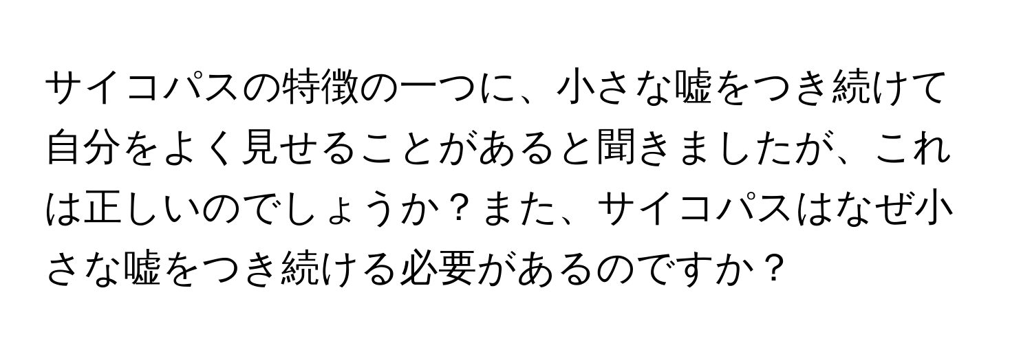 サイコパスの特徴の一つに、小さな嘘をつき続けて自分をよく見せることがあると聞きましたが、これは正しいのでしょうか？また、サイコパスはなぜ小さな嘘をつき続ける必要があるのですか？