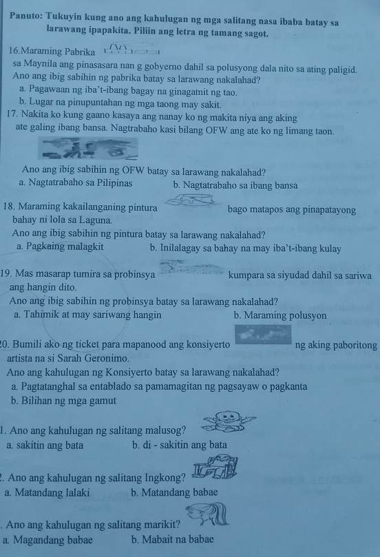 Panuto: Tukuyin kung ano ang kahulugan ng mga salitang nasa ibaba batay sa
larawang ipapakita. Piliin ang letra ng tamang sagot.
16.Maraming Pabrika
sa Maynila ang pinasasara nan g gobyerno dahil sa polusyong dala nito sa ating paligid.
Ano ang ibig sabihin ng pabrika batay sa larawang nakalahad?
a. Pagawaan ng iba’t-ibang bagay na ginagamit ng tao.
b. Lugar na pinupuntahan ng mga taong may sakit.
17. Nakita ko kung gaano kasaya ang nanay ko ng makita niya ang aking
ate galing ibang bansa. Nagtrabaho kasi bilang OFW ang ate ko ng limang taon.
Ano ang ibig sabihin ng OFW batay sa larawang nakalahad?
a. Nagtatrabaho sa Pilipinas b. Nagtatrabaho sa ibang bansa
18. Maraming kakailanganing pintura bago matapos ang pinapatayong
bahay ni lola sa Laguna.
Ano ang ibig sabihin ng pintura batay sa larawang nakalahad?
a. Pagkaing malagkit b. Inilalagay sa bahay na may iba’t-ibang kulay
19. Mas masarap tumira sa probinsya kumpara sa siyudad dahil sa sariwa
ang hangin dito.
Ano ang ibig sabihin ng probinsya batay sa larawang nakalahad?
a. Tahimik at may sariwang hangin b. Maraming polusyon
20. Bumili ako ng ticket para mapanood ang konsiyerto ng aking paboritong
artista na si Sarah Geronimo.
Ano ang kahulugan ng Konsiyerto batay sa larawang nakalahad?
a. Pagtatanghal sa entablado sa pamamagitan ng pagsayaw o pagkanta
b. Bilihan ng mga gamut
1. Ano ang kahulugan ng salitang malusog?
a. sakitin ang bata b. di - sakitin ang bata
2. Ano ang kahulugan ng salitang Ingkong?
a. Matandang lalaki b. Matandang babae
. Ano ang kahulugan ng salitang marikit?
a. Magandang babae b. Mabait na babae