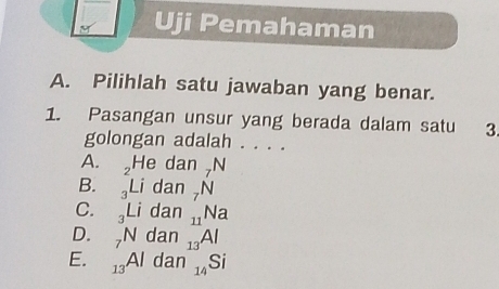 Uji Pemahaman
A. Pilihlah satu jawaban yang benar.
1. Pasangan unsur yang berada dalam satu 3
golongan adalah . . . .
A. H dan 7
B. _3Li dan . N .Na
C. _3Li dan
D. _7N dan 13 A
E. _13Al dan 14 Si