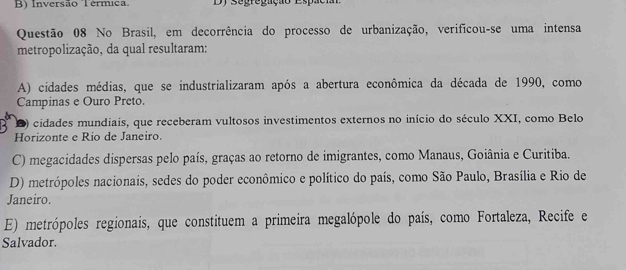 B) Inversão Termica Dy Segregação Espaci
Questão 08 No Brasil, em decorrência do processo de urbanização, verificou-se uma intensa
metropolização, da qual resultaram:
A) cidades médias, que se industrializaram após a abertura econômica da década de 1990, como
Campinas e Ouro Preto.
D) cidades mundiais, que receberam vultosos investimentos externos no início do século XXI, como Belo
Horizonte e Rio de Janeiro.
C) megacidades dispersas pelo país, graças ao retorno de imigrantes, como Manaus, Goiânia e Curitiba.
D) metrópoles nacionais, sedes do poder econômico e político do país, como São Paulo, Brasília e Rio de
Janeiro.
E) metrópoles regionais, que constituem a primeira megalópole do país, como Fortaleza, Recife e
Salvador.